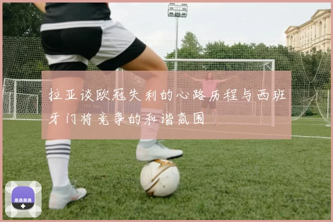 拉亚谈欧冠失利的心路历程与西班牙门将竞争的和谐氛围