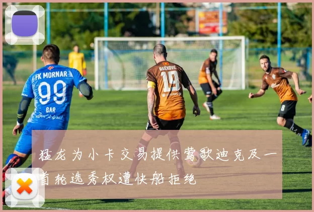 猛龙为小卡交易提供莺歌迪克及一首轮选秀权遭快船拒绝