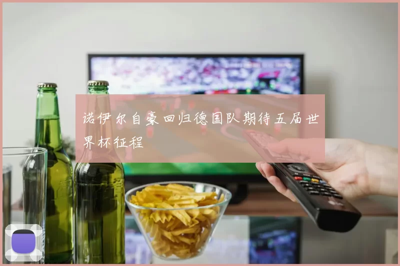 诺伊尔自豪回归德国队期待五届世界杯征程